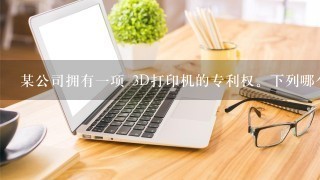 某公司拥有一项 3D打印机的专利权。下列哪个行为侵犯了该公司的专利 权?