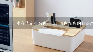 <br/>1、 日本在华企业名称： <br/>2、 国内在售的日系产品品牌：