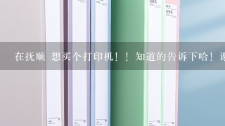 在抚顺 想买个打印机！！知道的告诉下哈！谢谢啦~只