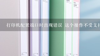 打印机配置端口时出现错误 这个操作不受支持