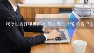 现今租赁打印机市场 红火吗？ 针对的客户主要是？ 效益怎么样？ 求答。