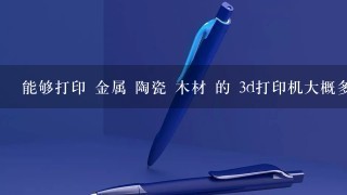 能够打印 金属 陶瓷 木材 的 3d打印机大概多少钱一台 耗材多少钱一公斤 最好有购买联系电话 或者购买的网