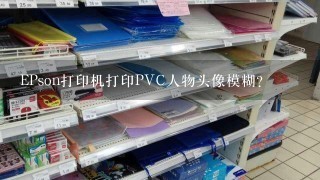 EPson打印机打印PVC人物头像模糊？