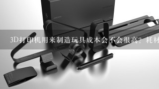 3D打印机用来制造玩具成本会不会很高？耗材似乎很贵？