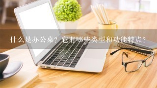 什么是办公桌？它有哪些类型和功能特点？