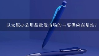 以太原办公用品批发市场的主要供应商是谁?